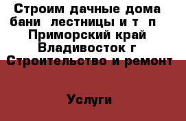 Строим дачные дома, бани, лестницы и т. п. - Приморский край, Владивосток г. Строительство и ремонт » Услуги   . Приморский край,Владивосток г.